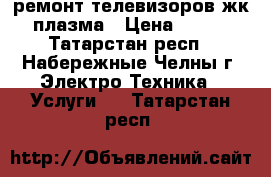 ремонт телевизоров жк плазма › Цена ­ 500 - Татарстан респ., Набережные Челны г. Электро-Техника » Услуги   . Татарстан респ.